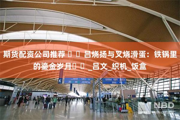 期货配资公司推荐 ​​吕烧扬与叉烧滑蛋：铁锅里的鎏金岁月​​_吕文_织机_饭盒