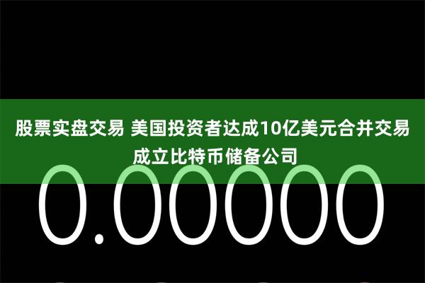 股票实盘交易 美国投资者达成10亿美元合并交易 成立比特币储备公司