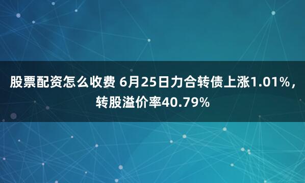 股票配资怎么收费 6月25日力合转债上涨1.01%，转股溢价率40.79%