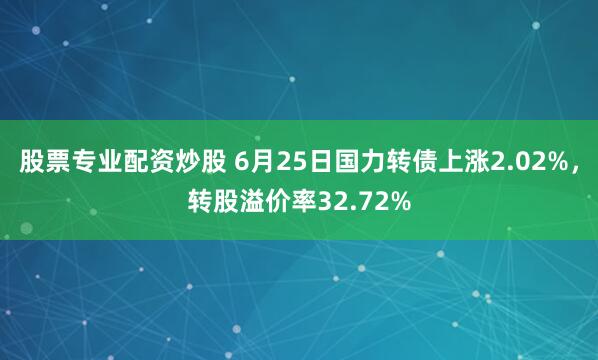 股票专业配资炒股 6月25日国力转债上涨2.02%，转股溢价率32.72%