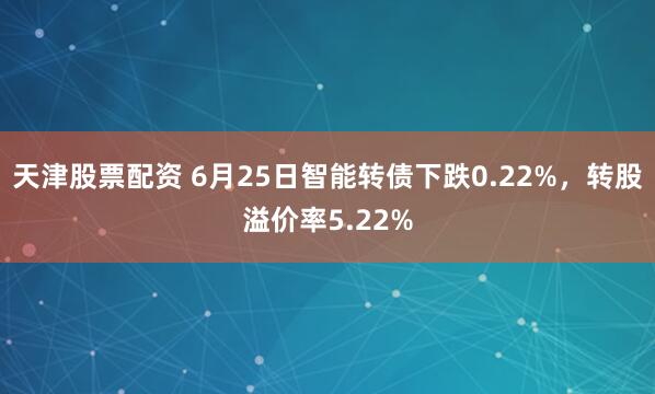天津股票配资 6月25日智能转债下跌0.22%，转股溢价率5.22%