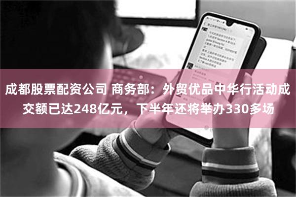 成都股票配资公司 商务部：外贸优品中华行活动成交额已达248亿元，下半年还将举办330多场