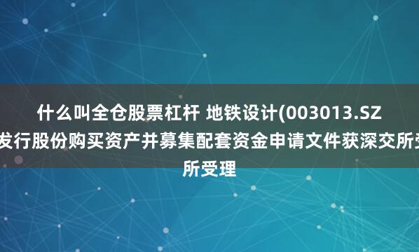 什么叫全仓股票杠杆 地铁设计(003013.SZ)：发行股份购买资产并募集配套资金申请文件获深交所受理