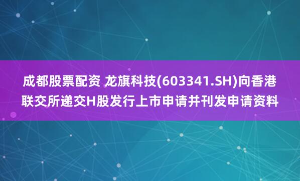 成都股票配资 龙旗科技(603341.SH)向香港联交所递交H股发行上市申请并刊发申请资料