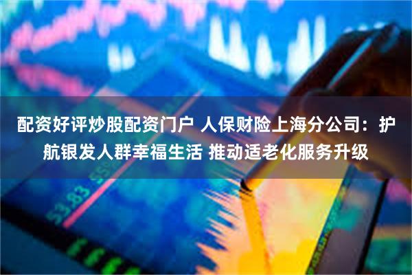 配资好评炒股配资门户 人保财险上海分公司：护航银发人群幸福生活 推动适老化服务升级