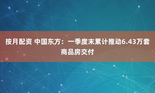 按月配资 中国东方：一季度末累计推动6.43万套商品房交付