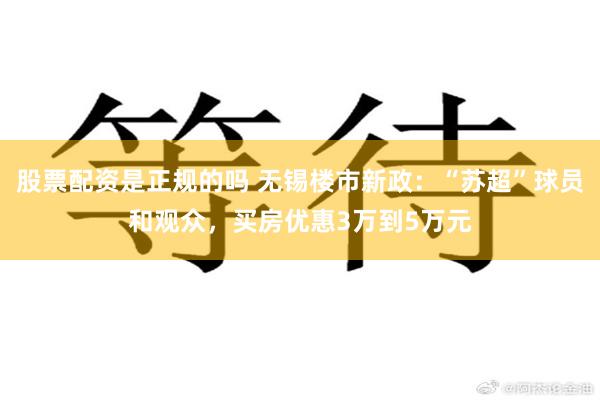 股票配资是正规的吗 无锡楼市新政：“苏超”球员和观众，买房优惠3万到5万元