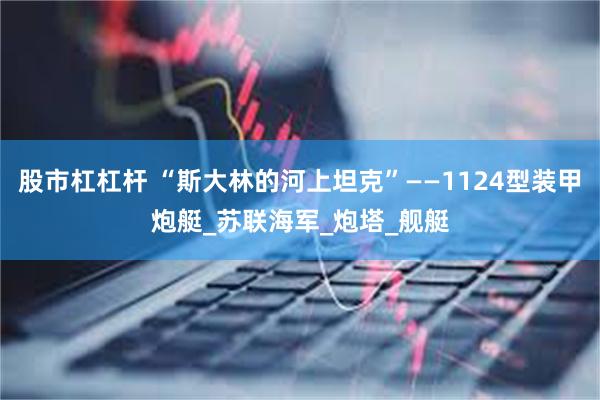 股市杠杠杆 “斯大林的河上坦克”——1124型装甲炮艇_苏联海军_炮塔_舰艇