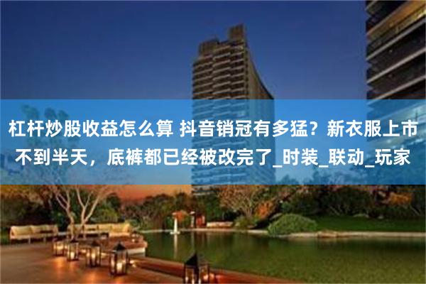 杠杆炒股收益怎么算 抖音销冠有多猛？新衣服上市不到半天，底裤都已经被改完了_时装_联动_玩家