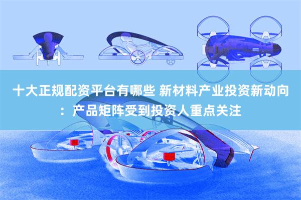 十大正规配资平台有哪些 新材料产业投资新动向：产品矩阵受到投资人重点关注
