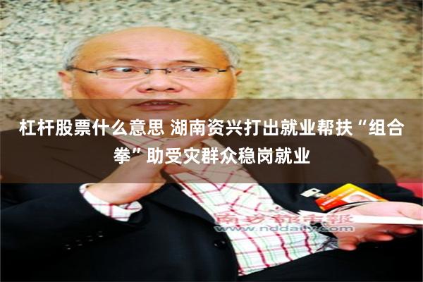 杠杆股票什么意思 湖南资兴打出就业帮扶“组合拳”助受灾群众稳岗就业