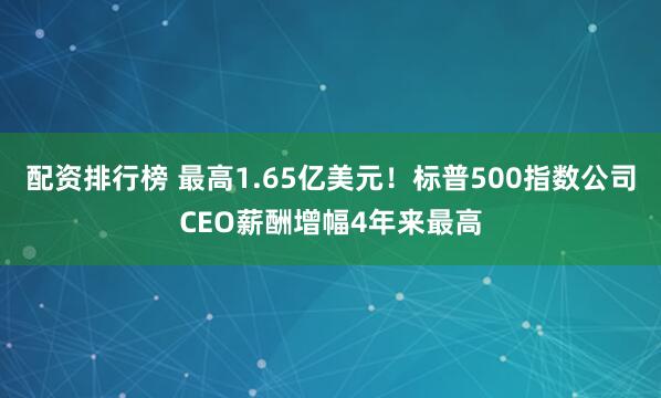 配资排行榜 最高1.65亿美元！标普500指数公司CEO薪酬增幅4年来最高
