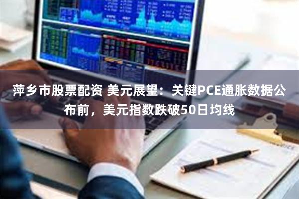 萍乡市股票配资 美元展望：关键PCE通胀数据公布前，美元指数跌破50日均线