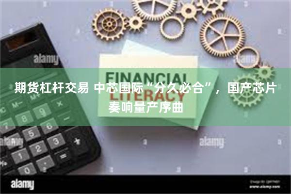 期货杠杆交易 中芯国际“分久必合”，国产芯片奏响量产序曲