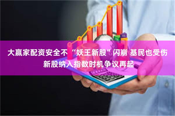 大赢家配资安全不 “妖王新股”闪崩 基民也受伤 新股纳入指数时机争议再起