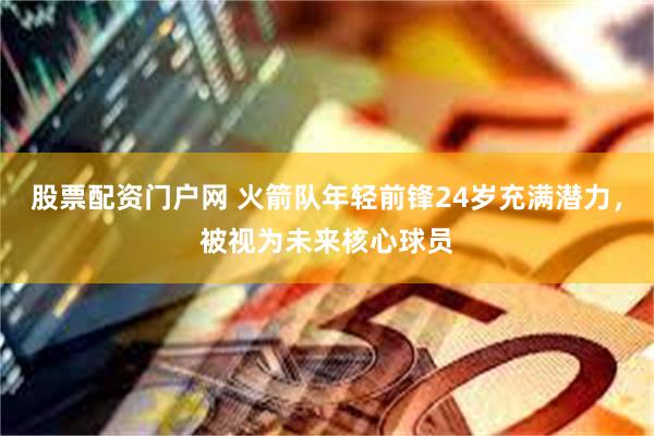 股票配资门户网 火箭队年轻前锋24岁充满潜力，被视为未来核心球员