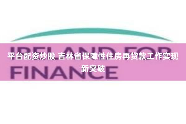 平台配资炒股 吉林省保障性住房再贷款工作实现新突破