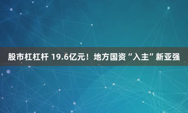 股市杠杠杆 19.6亿元!地方国资“入主”新亚强