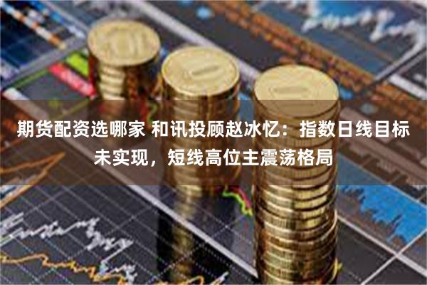 期货配资选哪家 和讯投顾赵冰忆:指数日线目标未实现,短线高位主震荡格局